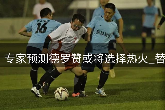 专家预测德罗赞或将选择热火 替补核心角色成关键因素