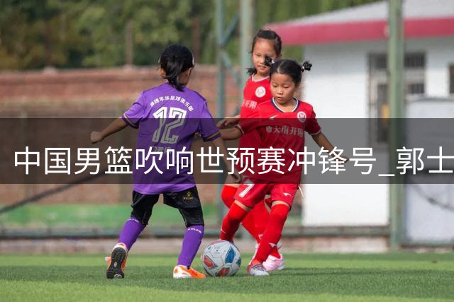 中国男篮吹响世预赛冲锋号 郭士强率队冲击奥运入场券