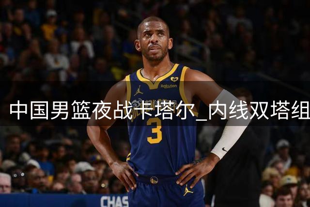 中国男篮夜战卡塔尔 内线双塔组合迎出线关键战