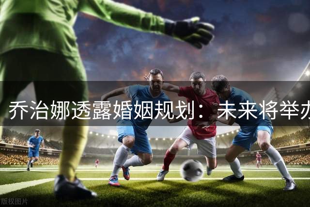 乔治娜透露婚姻规划：未来将举办大型婚礼