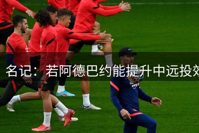 名记：若阿德巴约能提升中远投效率 他能轻松跻身联盟前十