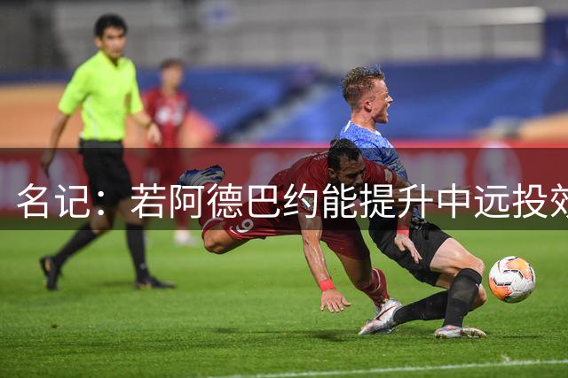 名记：若阿德巴约能提升中远投效率 他能轻松跻身联盟前十