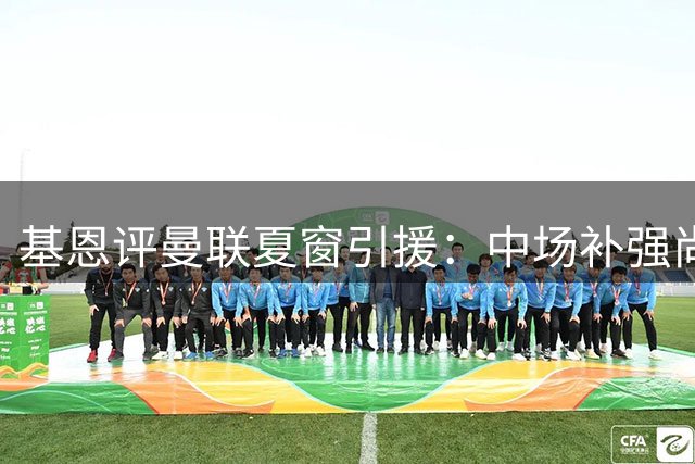 基恩评曼联夏窗引援：中场补强尚可 防线短板制约争冠