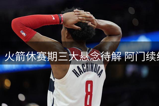 火箭休赛期三大悬念待解 阿门续约谈判暗藏玄机