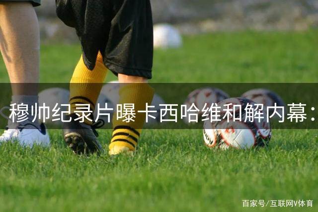 穆帅纪录片曝卡西哈维和解内幕：国家德比就是战争