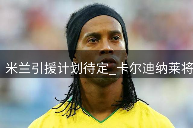 米兰引援计划待定 卡尔迪纳莱将紧急磋商阵容调整