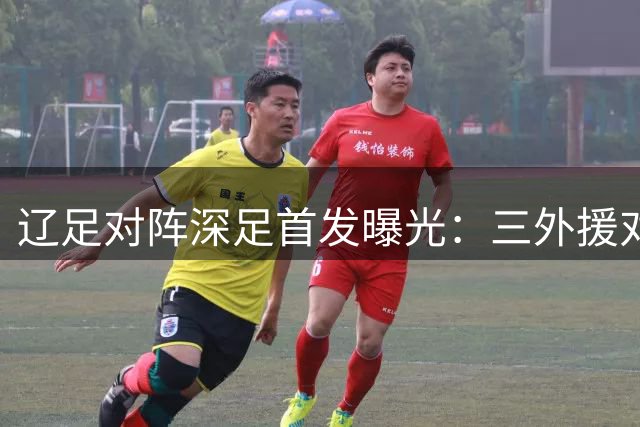 辽足对阵深足首发曝光：三外援对决四外援 臧一锋等主力先发