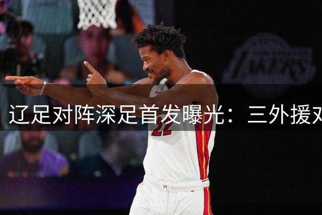 辽足对阵深足首发曝光：三外援对决四外援 臧一锋等主力先发
