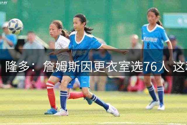 隆多：詹姆斯因更衣室选76人 这和球队天赋同等重要