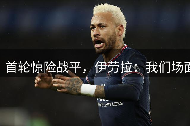 首轮惊险战平，伊劳拉：我们场面占优，表现值得肯定